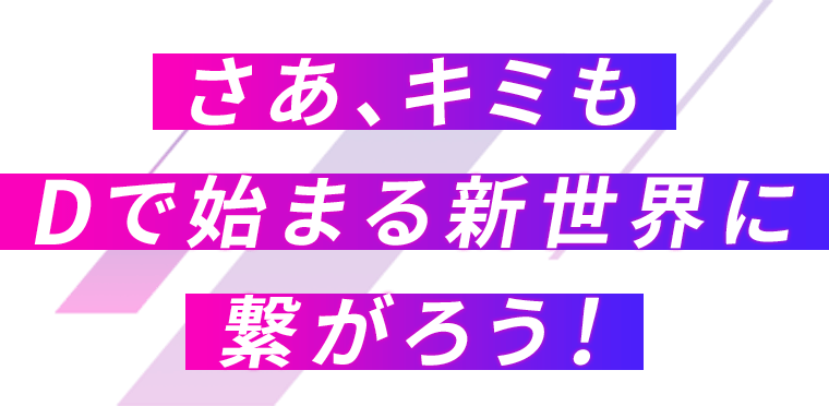 さあ、キミもDで始まる新世界に繋がろう！